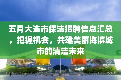 五月大连市保洁招聘信息汇总，把握机会，共建美丽海滨城市的清洁未来