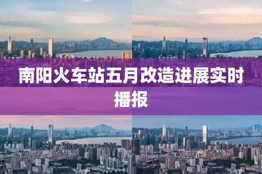 南阳火车站五月改造进展实时播报