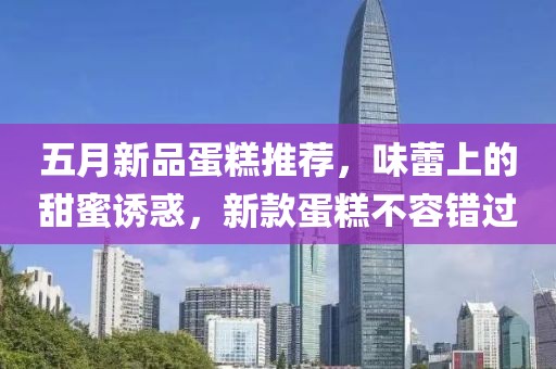 五月新品蛋糕推荐，味蕾上的甜蜜诱惑，新款蛋糕不容错过