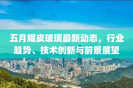 五月耀皮玻璃最新动态，行业趋势、技术创新与前景展望