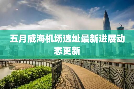 五月威海机场选址最新进展动态更新