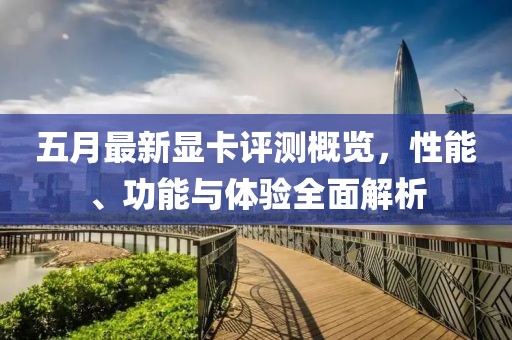五月最新显卡评测概览，性能、功能与体验全面解析