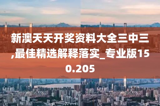 新澳天天开奖资料大全三中三,最佳精选解释落实_专业版150.205