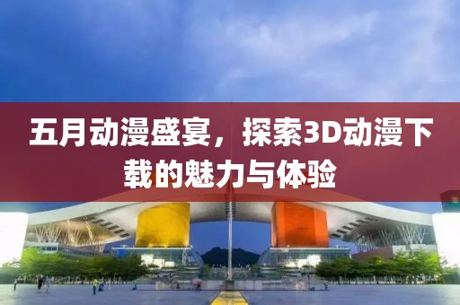 五月动漫盛宴，探索3D动漫下载的魅力与体验