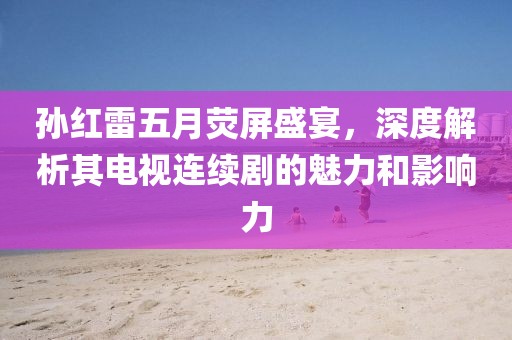 孙红雷五月荧屏盛宴，深度解析其电视连续剧的魅力和影响力