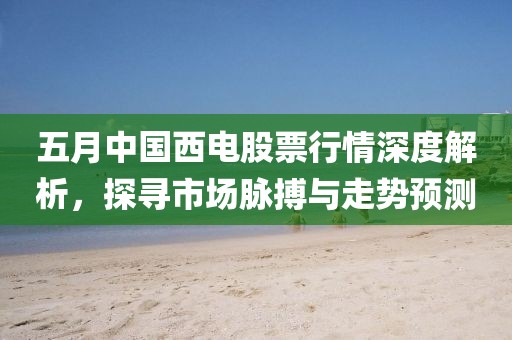五月中国西电股票行情深度解析，探寻市场脉搏与走势预测