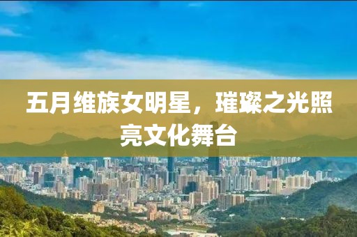 五月维族女明星，璀璨之光照亮文化舞台