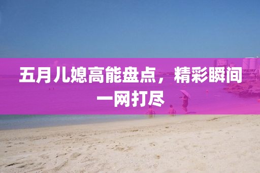 五月儿媳高能盘点，精彩瞬间一网打尽