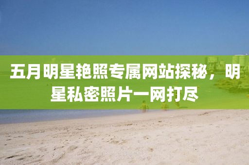 五月明星艳照专属网站探秘，明星私密照片一网打尽