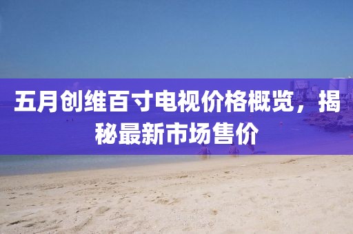 五月创维百寸电视价格概览，揭秘最新市场售价