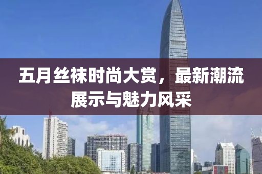 五月丝袜时尚大赏，最新潮流展示与魅力风采
