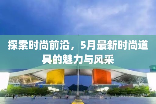 探索时尚前沿，5月最新时尚道具的魅力与风采