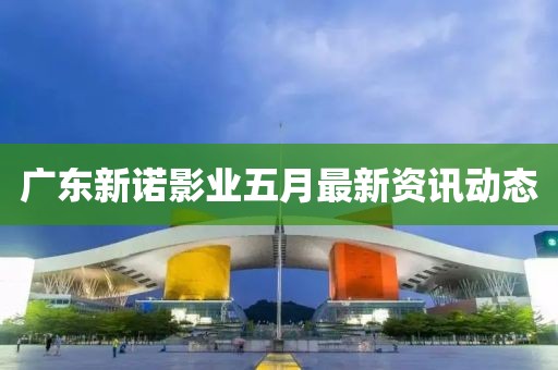 广东新诺影业五月最新资讯动态