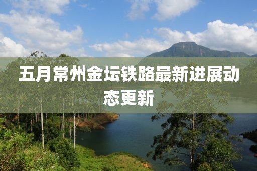 五月常州金坛铁路最新进展动态更新