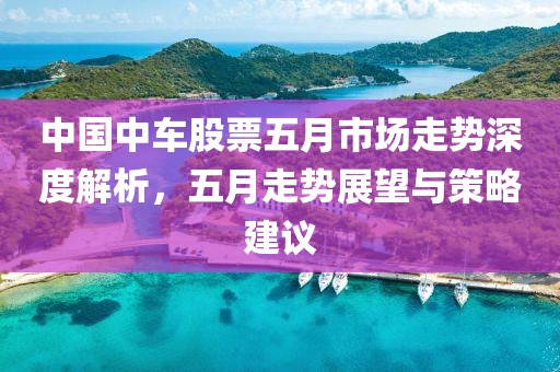 中国中车股票五月市场走势深度解析，五月走势展望与策略建议
