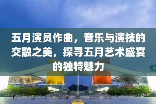 五月演员作曲，音乐与演技的交融之美，探寻五月艺术盛宴的独特魅力
