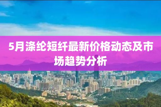 5月涤纶短纤最新价格动态及市场趋势分析