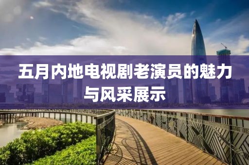 五月内地电视剧老演员的魅力与风采展示