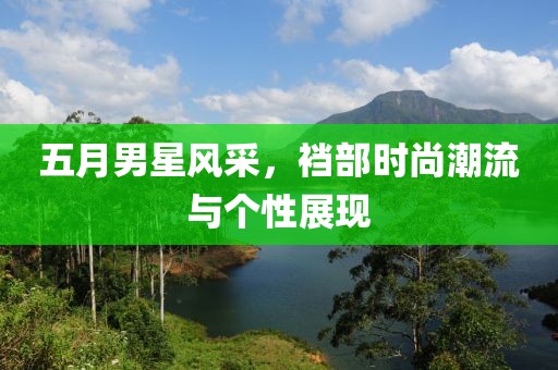 五月男星风采，裆部时尚潮流与个性展现