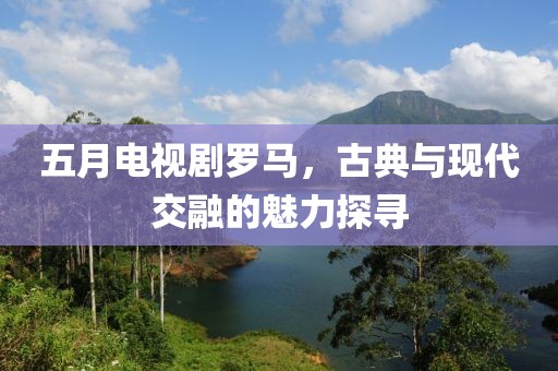 五月电视剧罗马，古典与现代交融的魅力探寻