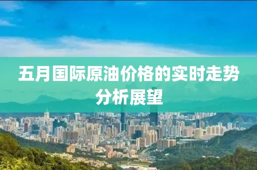 五月国际原油价格的实时走势分析展望