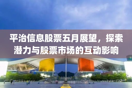 平治信息股票五月展望，探索潜力与股票市场的互动影响