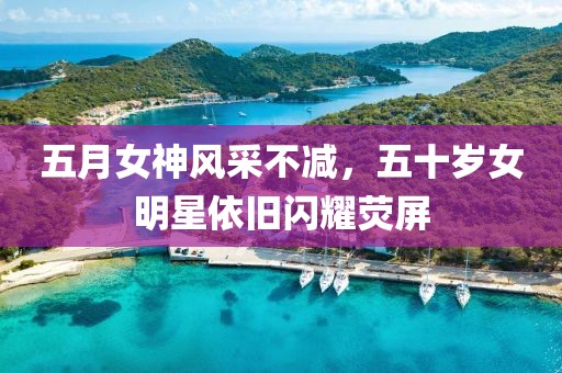 五月女神风采不减，五十岁女明星依旧闪耀荧屏