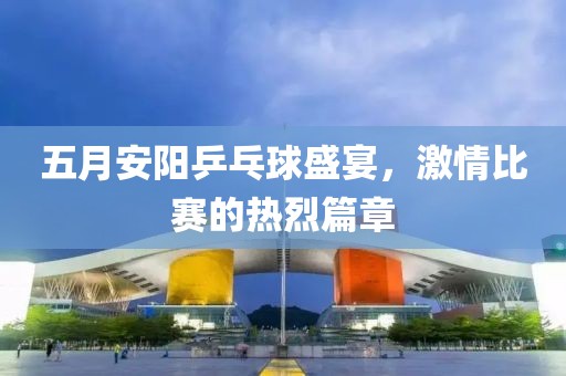 五月安阳乒乓球盛宴，激情比赛的热烈篇章
