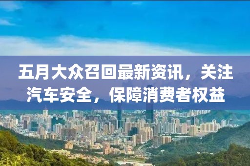 五月大众召回最新资讯，关注汽车安全，保障消费者权益