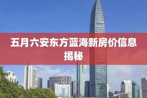 五月六安东方蓝海新房价信息揭秘