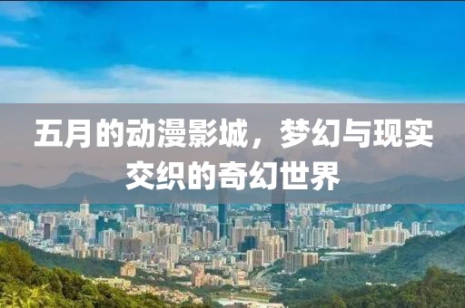 五月的动漫影城，梦幻与现实交织的奇幻世界