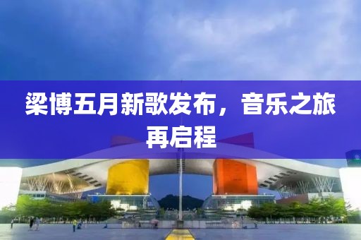 梁博五月新歌发布，音乐之旅再启程