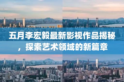 五月李宏毅最新影视作品揭秘，探索艺术领域的新篇章