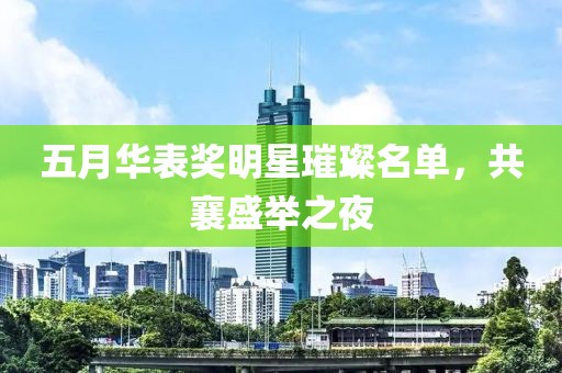 五月华表奖明星璀璨名单，共襄盛举之夜