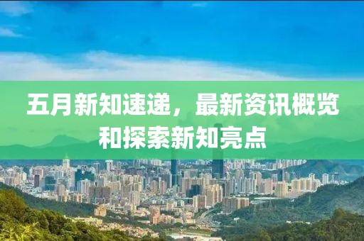 五月新知速递，最新资讯概览和探索新知亮点