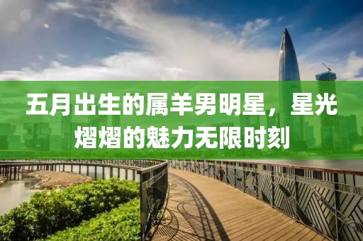 五月出生的属羊男明星，星光熠熠的魅力无限时刻