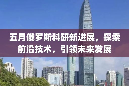 五月俄罗斯科研新进展，探索前沿技术，引领未来发展