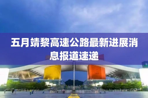 五月靖黎高速公路最新进展消息报道速递