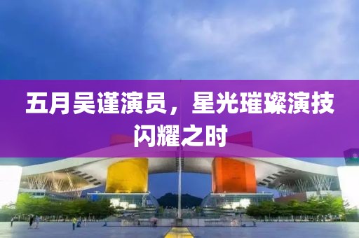五月吴谨演员，星光璀璨演技闪耀之时