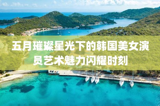 五月璀璨星光下的韩国美女演员艺术魅力闪耀时刻