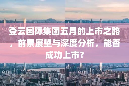 登云国际集团五月的上市之路，前景展望与深度分析，能否成功上市？