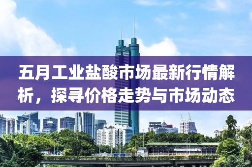 五月工业盐酸市场最新行情解析，探寻价格走势与市场动态