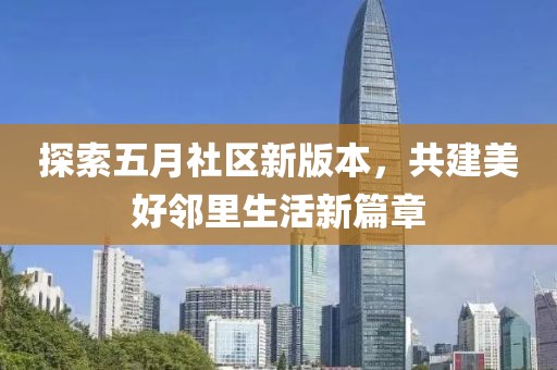 探索五月社区新版本，共建美好邻里生活新篇章