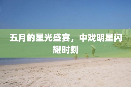 五月的星光盛宴，中戏明星闪耀时刻