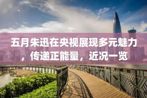 五月朱迅在央视展现多元魅力，传递正能量，近况一览