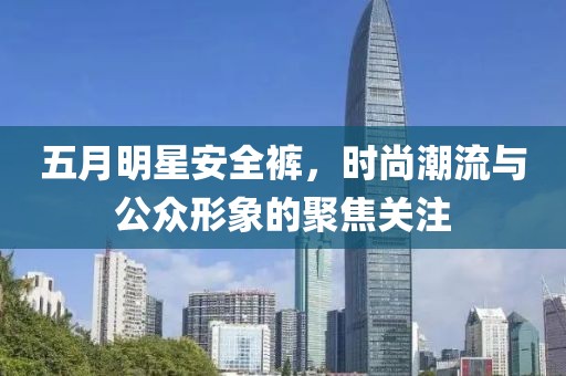 五月明星安全裤，时尚潮流与公众形象的聚焦关注