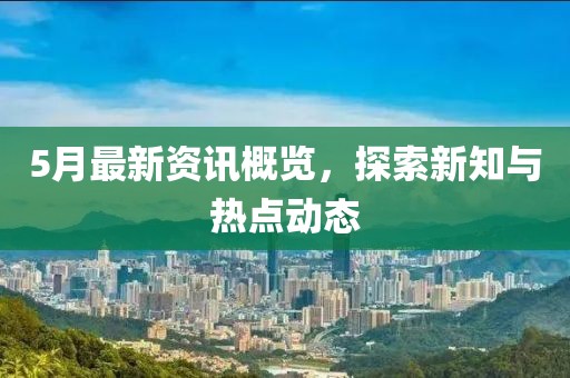 5月最新资讯概览，探索新知与热点动态