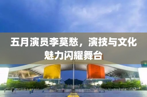 五月演员李莫愁，演技与文化魅力闪耀舞台