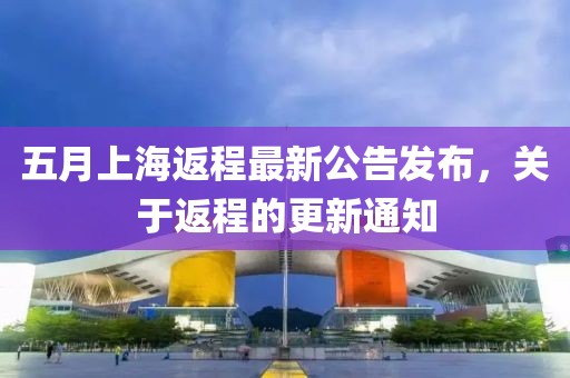 五月上海返程最新公告发布，关于返程的更新通知
