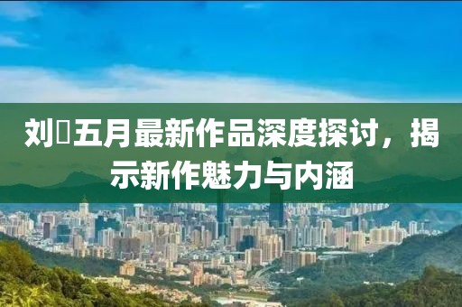 刘玥五月最新作品深度探讨，揭示新作魅力与内涵